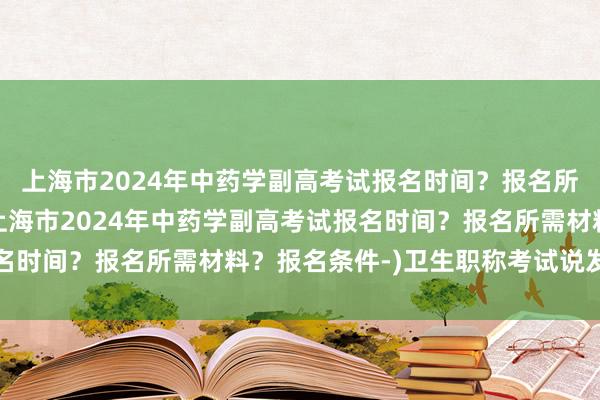 上海市2024年中药学副高考试报名时间？报名所需材料？报名条件-(上海市2024年中药学副高考试报名时间？报名所需材料？报名条件-)卫生职称考试说发答案的