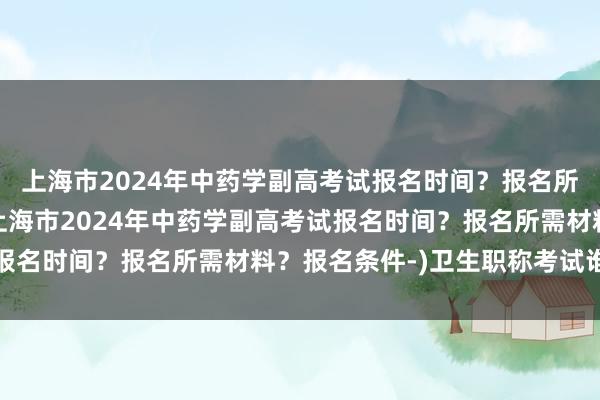 上海市2024年中药学副高考试报名时间？报名所需材料？报名条件-(上海市2024年中药学副高考试报名时间？报名所需材料？报名条件-)卫生职称考试谁主办