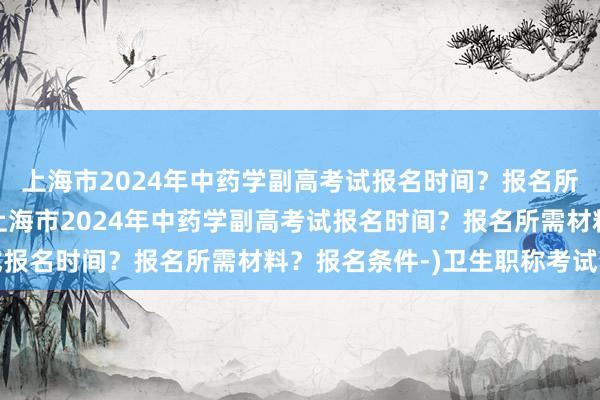 上海市2024年中药学副高考试报名时间？报名所需材料？报名条件-(上海市2024年中药学副高考试报名时间？报名所需材料？报名条件-)卫生职称考试资讯