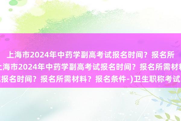 上海市2024年中药学副高考试报名时间？报名所需材料？报名条件-(上海市2024年中药学副高考试报名时间？报名所需材料？报名条件-)卫生职称考试跨考