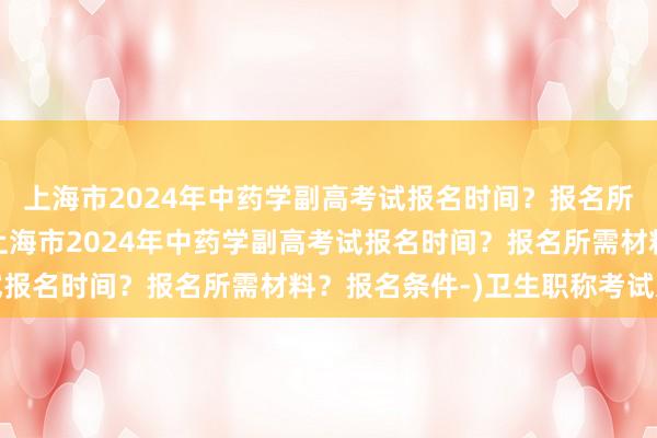 上海市2024年中药学副高考试报名时间？报名所需材料？报名条件-(上海市2024年中药学副高考试报名时间？报名所需材料？报名条件-)卫生职称考试过关