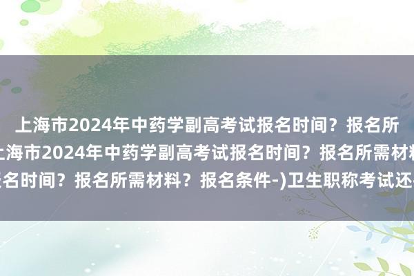 上海市2024年中药学副高考试报名时间？报名所需材料？报名条件-(上海市2024年中药学副高考试报名时间？报名所需材料？报名条件-)卫生职称考试还推迟吗