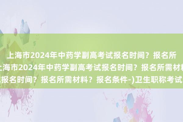 上海市2024年中药学副高考试报名时间？报名所需材料？报名条件-(上海市2024年中药学副高考试报名时间？报名所需材料？报名条件-)卫生职称考试违纪