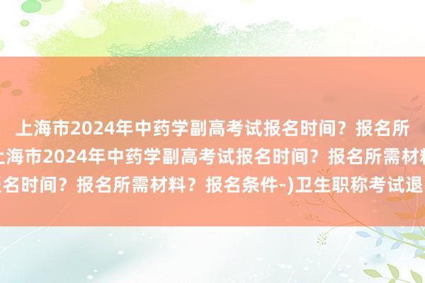 上海市2024年中药学副高考试报名时间？报名所需材料？报名条件-(上海市2024年中药学副高考试报名时间？报名所需材料？报名条件-)卫生职称考试退费流程