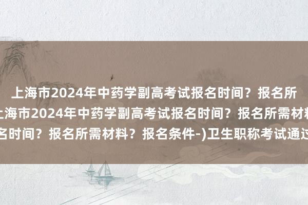 上海市2024年中药学副高考试报名时间？报名所需材料？报名条件-(上海市2024年中药学副高考试报名时间？报名所需材料？报名条件-)卫生职称考试通过率加分