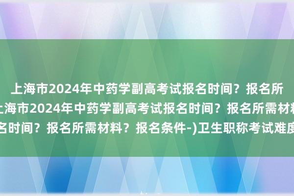 上海市2024年中药学副高考试报名时间？报名所需材料？报名条件-(上海市2024年中药学副高考试报名时间？报名所需材料？报名条件-)卫生职称考试难度排行榜