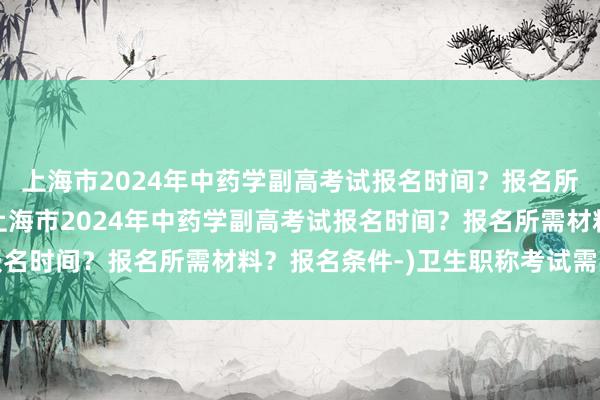 上海市2024年中药学副高考试报名时间？报名所需材料？报名条件-(上海市2024年中药学副高考试报名时间？报名所需材料？报名条件-)卫生职称考试需要什么
