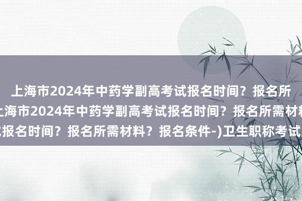 上海市2024年中药学副高考试报名时间？报名所需材料？报名条件-(上海市2024年中药学副高考试报名时间？报名所需材料？报名条件-)卫生职称考试题库