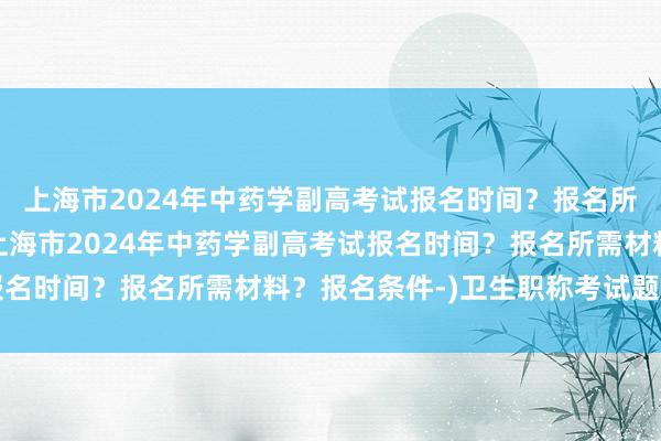 上海市2024年中药学副高考试报名时间？报名所需材料？报名条件-(上海市2024年中药学副高考试报名时间？报名所需材料？报名条件-)卫生职称考试题库app