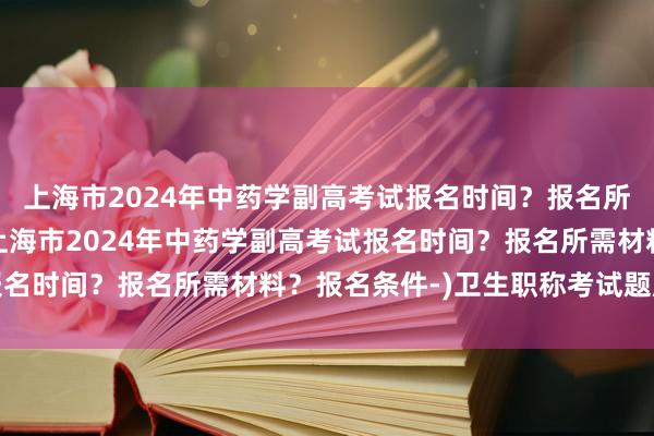 上海市2024年中药学副高考试报名时间？报名所需材料？报名条件-(上海市2024年中药学副高考试报名时间？报名所需材料？报名条件-)卫生职称考试题库副高