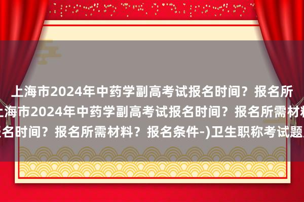 上海市2024年中药学副高考试报名时间？报名所需材料？报名条件-(上海市2024年中药学副高考试报名时间？报名所需材料？报名条件-)卫生职称考试题库答案