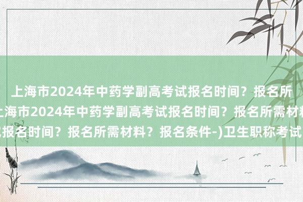 上海市2024年中药学副高考试报名时间？报名所需材料？报名条件-(上海市2024年中药学副高考试报名时间？报名所需材料？报名条件-)卫生职称考试高级