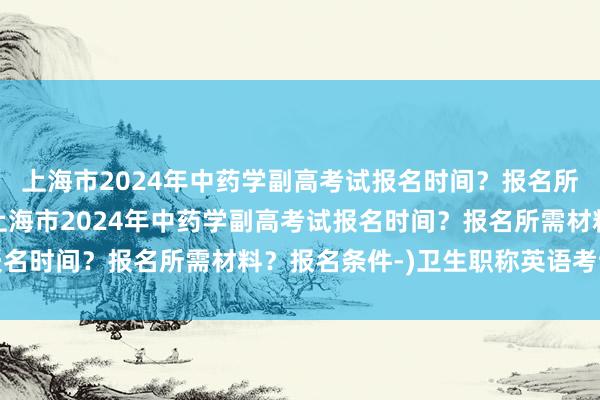 上海市2024年中药学副高考试报名时间？报名所需材料？报名条件-(上海市2024年中药学副高考试报名时间？报名所需材料？报名条件-)卫生职称英语考试字典