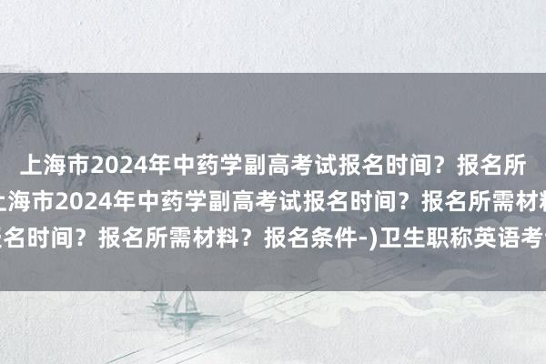 上海市2024年中药学副高考试报名时间？报名所需材料？报名条件-(上海市2024年中药学副高考试报名时间？报名所需材料？报名条件-)卫生职称英语考试方法
