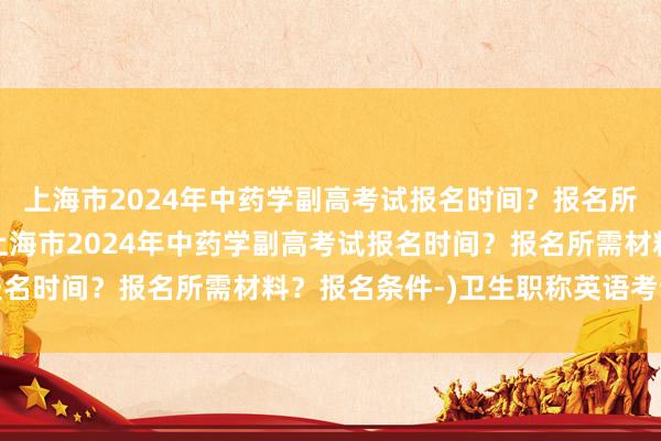 上海市2024年中药学副高考试报名时间？报名所需材料？报名条件-(上海市2024年中药学副高考试报名时间？报名所需材料？报名条件-)卫生职称英语考试题型