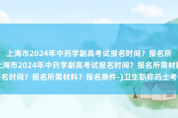 上海市2024年中药学副高考试报名时间？报名所需材料？报名条件-(上海市2024年中药学副高考试报名时间？报名所需材料？报名条件-)卫生职称药士考试宝典
