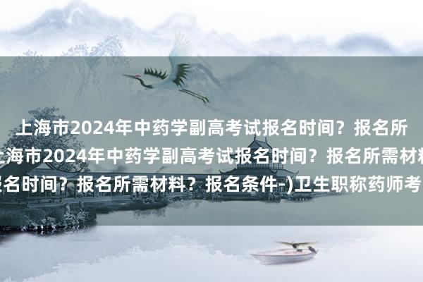 上海市2024年中药学副高考试报名时间？报名所需材料？报名条件-(上海市2024年中药学副高考试报名时间？报名所需材料？报名条件-)卫生职称药师考试报名