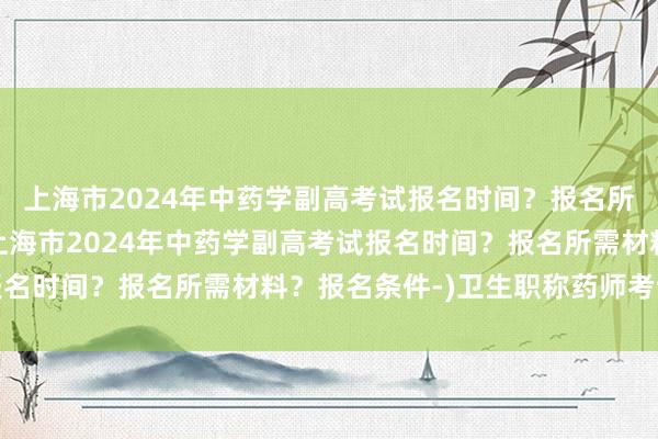 上海市2024年中药学副高考试报名时间？报名所需材料？报名条件-(上海市2024年中药学副高考试报名时间？报名所需材料？报名条件-)卫生职称药师考试条件