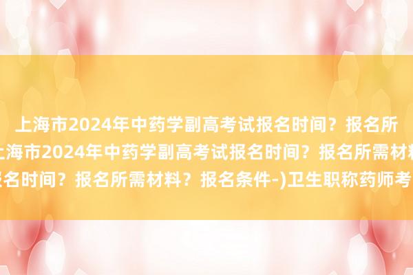 上海市2024年中药学副高考试报名时间？报名所需材料？报名条件-(上海市2024年中药学副高考试报名时间？报名所需材料？报名条件-)卫生职称药师考试科目