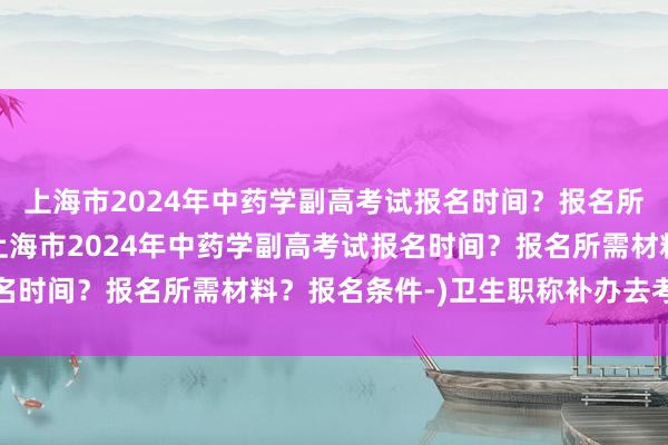 上海市2024年中药学副高考试报名时间？报名所需材料？报名条件-(上海市2024年中药学副高考试报名时间？报名所需材料？报名条件-)卫生职称补办去考试地吗