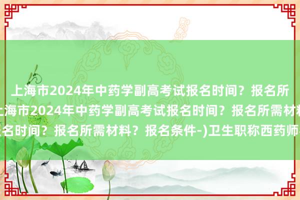 上海市2024年中药学副高考试报名时间？报名所需材料？报名条件-(上海市2024年中药学副高考试报名时间？报名所需材料？报名条件-)卫生职称西药师考试书