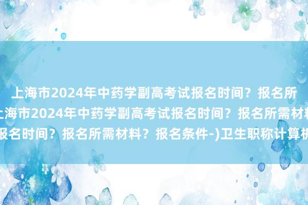 上海市2024年中药学副高考试报名时间？报名所需材料？报名条件-(上海市2024年中药学副高考试报名时间？报名所需材料？报名条件-)卫生职称计算机考试