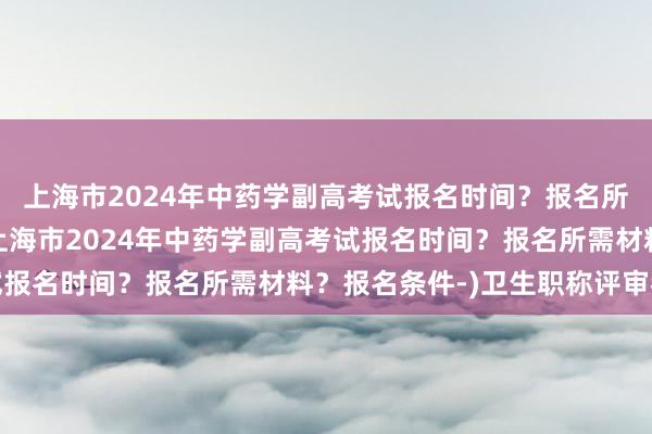 上海市2024年中药学副高考试报名时间？报名所需材料？报名条件-(上海市2024年中药学副高考试报名时间？报名所需材料？报名条件-)卫生职称评审考试