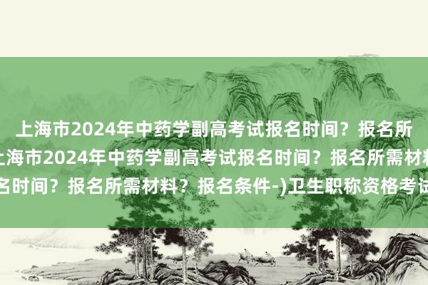 上海市2024年中药学副高考试报名时间？报名所需材料？报名条件-(上海市2024年中药学副高考试报名时间？报名所需材料？报名条件-)卫生职称资格考试营养士