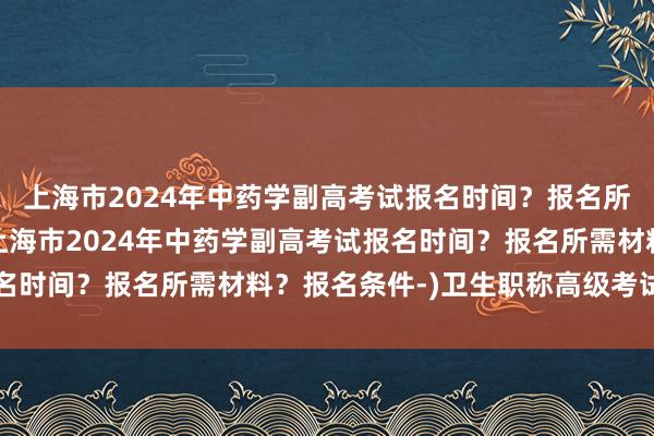 上海市2024年中药学副高考试报名时间？报名所需材料？报名条件-(上海市2024年中药学副高考试报名时间？报名所需材料？报名条件-)卫生职称高级考试网官网
