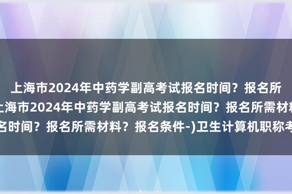 上海市2024年中药学副高考试报名时间？报名所需材料？报名条件-(上海市2024年中药学副高考试报名时间？报名所需材料？报名条件-)卫生计算机职称考试必考