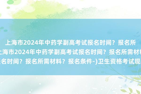 上海市2024年中药学副高考试报名时间？报名所需材料？报名条件-(上海市2024年中药学副高考试报名时间？报名所需材料？报名条件-)卫生资格考试现有职称
