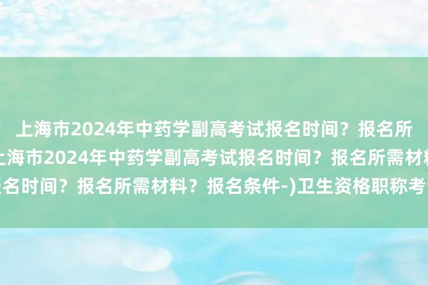 上海市2024年中药学副高考试报名时间？报名所需材料？报名条件-(上海市2024年中药学副高考试报名时间？报名所需材料？报名条件-)卫生资格职称考试年限