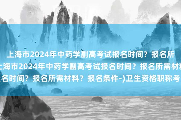 上海市2024年中药学副高考试报名时间？报名所需材料？报名条件-(上海市2024年中药学副高考试报名时间？报名所需材料？报名条件-)卫生资格职称考试药师