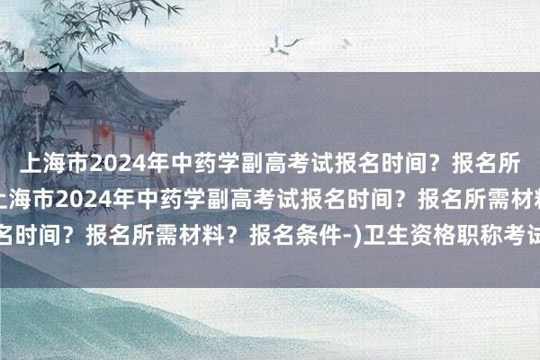 上海市2024年中药学副高考试报名时间？报名所需材料？报名条件-(上海市2024年中药学副高考试报名时间？报名所需材料？报名条件-)卫生资格职称考试通过率