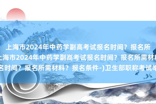 上海市2024年中药学副高考试报名时间？报名所需材料？报名条件-(上海市2024年中药学副高考试报名时间？报名所需材料？报名条件-)卫生部职称考试举报电话