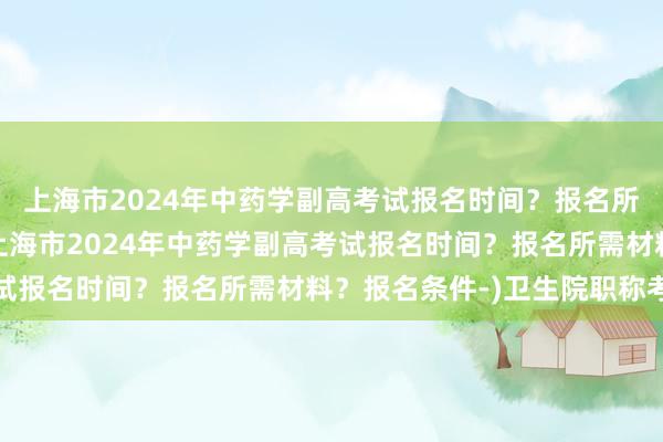 上海市2024年中药学副高考试报名时间？报名所需材料？报名条件-(上海市2024年中药学副高考试报名时间？报名所需材料？报名条件-)卫生院职称考试