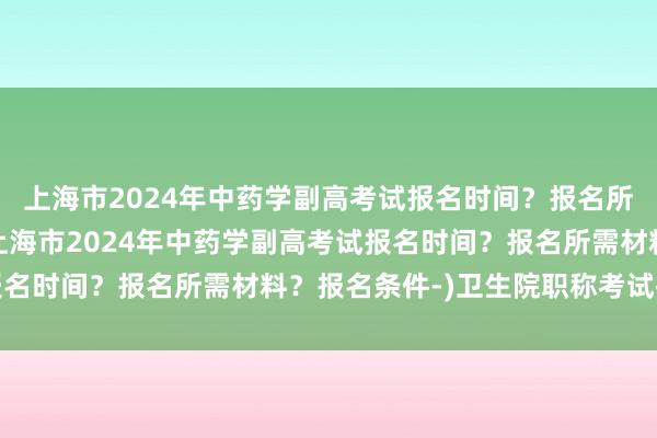 上海市2024年中药学副高考试报名时间？报名所需材料？报名条件-(上海市2024年中药学副高考试报名时间？报名所需材料？报名条件-)卫生院职称考试技巧题