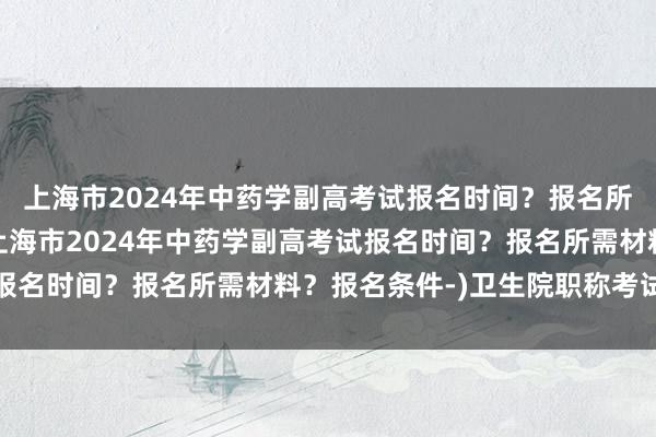 上海市2024年中药学副高考试报名时间？报名所需材料？报名条件-(上海市2024年中药学副高考试报名时间？报名所需材料？报名条件-)卫生院职称考试难度