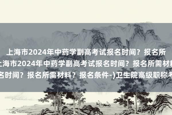 上海市2024年中药学副高考试报名时间？报名所需材料？报名条件-(上海市2024年中药学副高考试报名时间？报名所需材料？报名条件-)卫生院高级职称考试条件