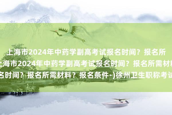 上海市2024年中药学副高考试报名时间？报名所需材料？报名条件-(上海市2024年中药学副高考试报名时间？报名所需材料？报名条件-)徐州卫生职称考试在哪里