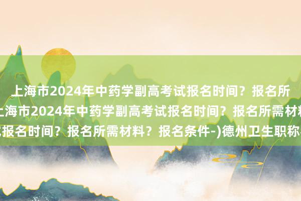上海市2024年中药学副高考试报名时间？报名所需材料？报名条件-(上海市2024年中药学副高考试报名时间？报名所需材料？报名条件-)德州卫生职称考试