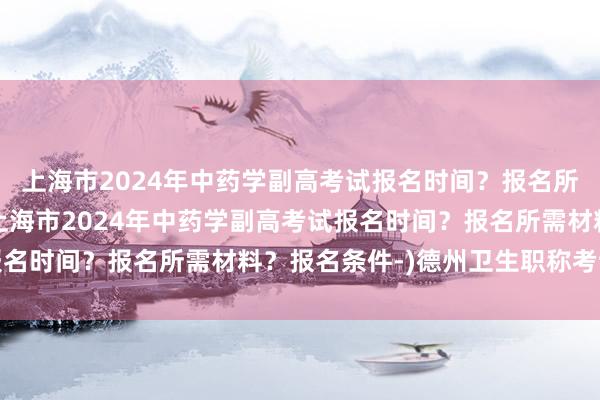 上海市2024年中药学副高考试报名时间？报名所需材料？报名条件-(上海市2024年中药学副高考试报名时间？报名所需材料？报名条件-)德州卫生职称考试领证