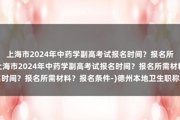上海市2024年中药学副高考试报名时间？报名所需材料？报名条件-(上海市2024年中药学副高考试报名时间？报名所需材料？报名条件-)德州本地卫生职称考试报名