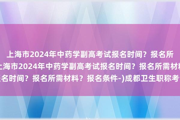上海市2024年中药学副高考试报名时间？报名所需材料？报名条件-(上海市2024年中药学副高考试报名时间？报名所需材料？报名条件-)成都卫生职称考试流程