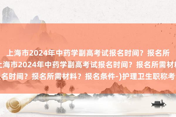 上海市2024年中药学副高考试报名时间？报名所需材料？报名条件-(上海市2024年中药学副高考试报名时间？报名所需材料？报名条件-)护理卫生职称考试宝典