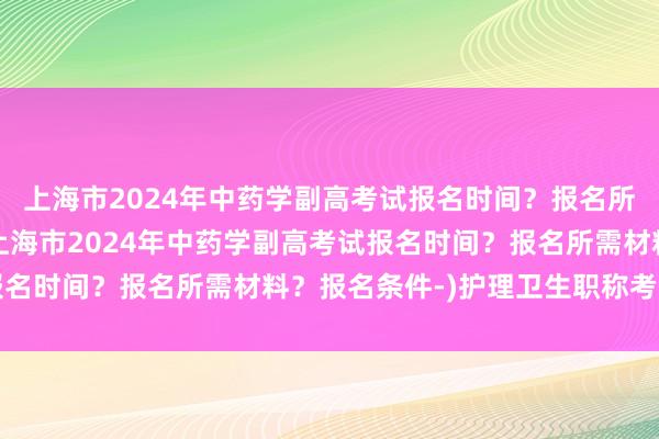 上海市2024年中药学副高考试报名时间？报名所需材料？报名条件-(上海市2024年中药学副高考试报名时间？报名所需材料？报名条件-)护理卫生职称考试题目