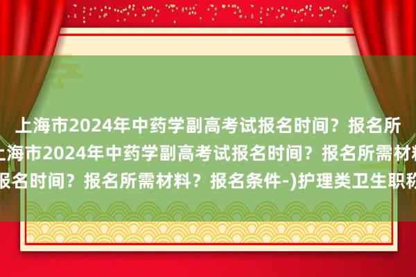 上海市2024年中药学副高考试报名时间？报名所需材料？报名条件-(上海市2024年中药学副高考试报名时间？报名所需材料？报名条件-)护理类卫生职称考试