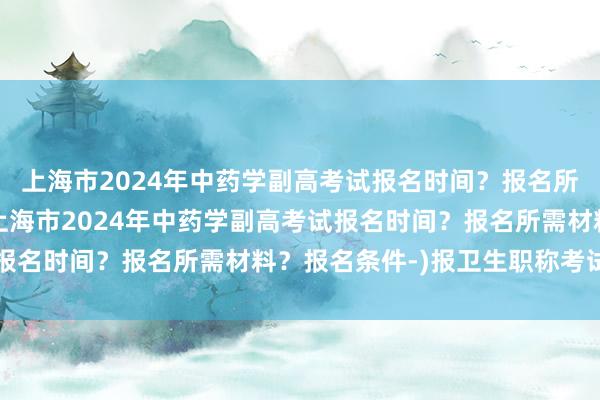 上海市2024年中药学副高考试报名时间？报名所需材料？报名条件-(上海市2024年中药学副高考试报名时间？报名所需材料？报名条件-)报卫生职称考试时间