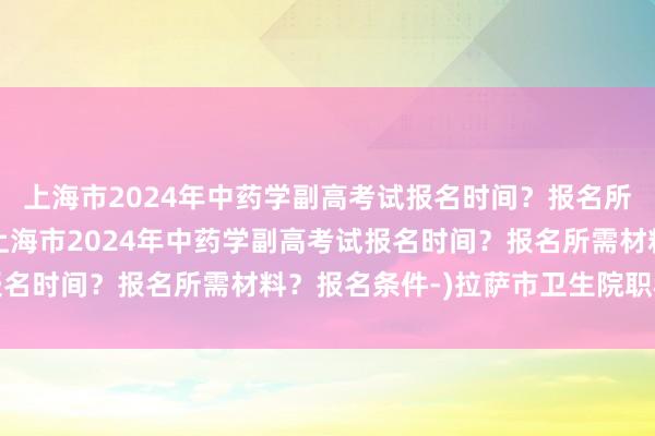 上海市2024年中药学副高考试报名时间？报名所需材料？报名条件-(上海市2024年中药学副高考试报名时间？报名所需材料？报名条件-)拉萨市卫生院职称考试
