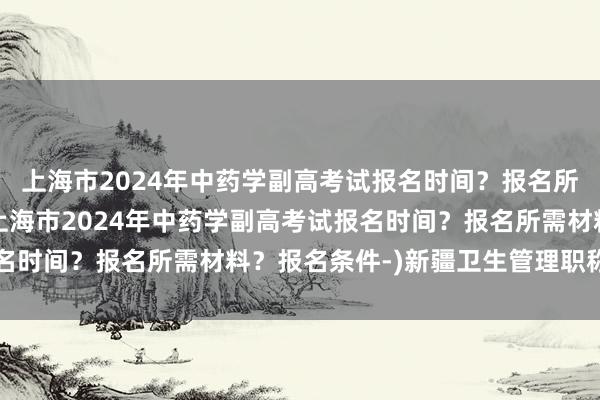上海市2024年中药学副高考试报名时间？报名所需材料？报名条件-(上海市2024年中药学副高考试报名时间？报名所需材料？报名条件-)新疆卫生管理职称考试网
